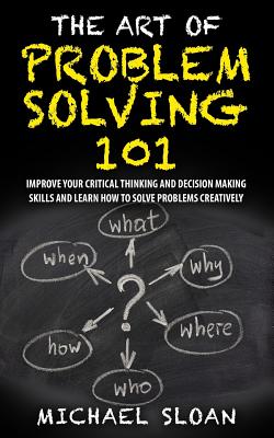 The Art Of Problem Solving 101: Improve Your Critical Thinking And Decision Making Skills And Learn How To Solve Problems Creatively - Michael Sloan