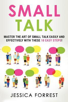 Small Talk: Master the Art of Small Talk Easily and Effectively with These 10 Easy Steps - Jessica Forrest