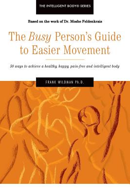 The Busy Person's Guide to Easier Movement: 50 wasy to achieve a healthy, happy, pain-free and intelligent body - Frank Wildman Ph. D.