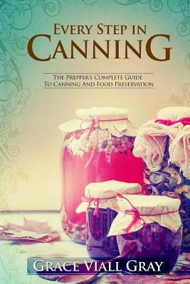 Every Step in Canning: The Complete Prepper's Guide To Canning Food Preservation - Grace Viall Gray