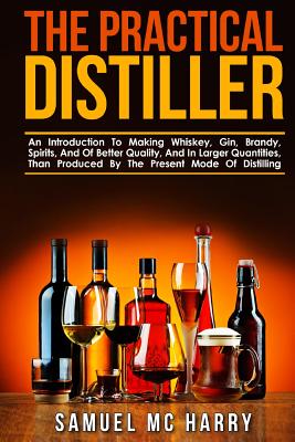 The Practical Distiller: An Introduction To Making Whiskey, Gin, Brandy, Spirits, And Of Better Quality, And In Larger Quantities, Than Produce - Samuel Mc Harry