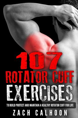 107 Rotator Cuff Exercises: To Build, Protect and Maintain a Healthy Rotator Cuff For Life - Zach Calhoon