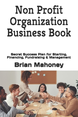 Non Profit Organization Business Book: Secret Success Plan for Starting, Financing, Fundraising & Management - Brian Mahoney