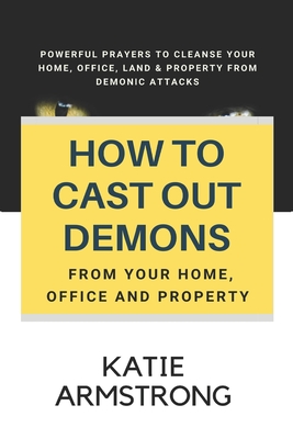 How to Cast Out Demons from Your Home, Office and Property: 100 Powerful Prayers to Cleanse Your Home, Office, Land & Property from Demonic Attacks - Katie Armstrong