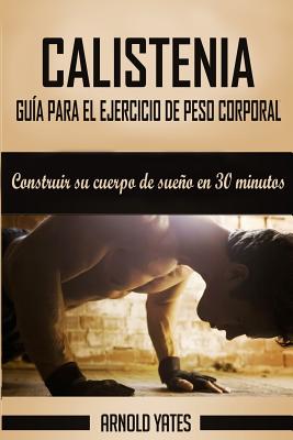 Calistenia: Completa guía de ejercicios de peso corporal, construir su cuerpo de sueño en 30 minutos: Ejercicios de peso corporal, - Arnold Yates