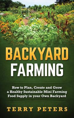 Backyard Farming: How to Plan, Create and Grow a Healthy Sustainable Mini Farming Food Supply in Your Own Backyard - Terry Peters