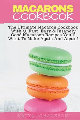 Macarons Cookbook: The Ultimate Macaron Cookbook With 36 Fast, Easy & Insanely Good Macaroon Recipes You'll Want To Make Again And Again - Katya Johansson
