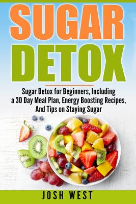Sugar Detox: Sugar Detox for Beginners, Including a 30 Day Meal Plan, Energy Boosting Recipes, And Tips on Staying Sugar Free - Josh West