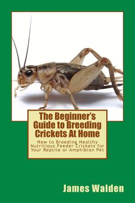 The Beginner's Guide to Breeding Crickets At Home: How to Breeding Healthy Nutritious Feeder Crickets for Your Reptile or Amphibian Pet - James Walden