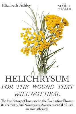 Helichrysum For The Wound That Will Not Heal: The Lost History of Immortelle, The Everlasting Flower, Its Chemistry and Helichrysum Italicum Essential - Jill Bruce
