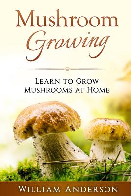 Mushroom Growing - Learn to Grow Mushrooms at Home! - William Anderson