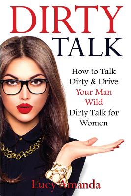 Dirty Talk: How to Talk Dirty & Drive Your Man Wild, Dirty Talk for Women - Lucy Amanda