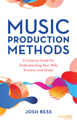 Music Production Methods: A Concise Guide for Understanding Your Role, Process, and Order - Josh Bess