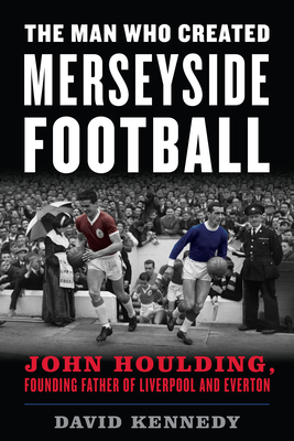 The Man Who Created Merseyside Football: John Houlding, Founding Father of Liverpool and Everton - David Kennedy