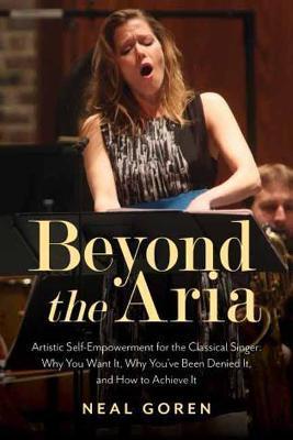 Beyond the Aria: Artistic Self-Empowerment for the Classical Singer: Why You Want It, Why You've Been Denied It, and How to Achieve It - Neal Goren