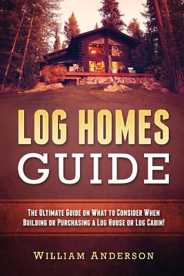 Log Homes Guide: The Ultimate Guide on What to Consider When Building or Purchasing a Log House or Log Cabin! - William Anderson