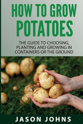 How To Grow Potatoes: The Guide To Choosing, Planting and Growing in Containers Or the Ground - Jason Johns