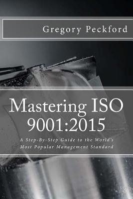 Mastering ISO 9001: 2015: A Step-By-Step Guide to the World's Most Popular Management Standard - Gregory S. Peckford