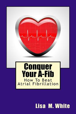 Conquer Your A-Fib: How To Beat Atrial Fibrillation - Lisa M. White