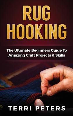Rug Hooking: The Ultimate Beginners Guide to Amazing Craft Projects & Skills - Terri Peters