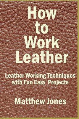 How to Work Leather: Leather Working Techniques with Fun, Easy Projects. - Matthew Jones