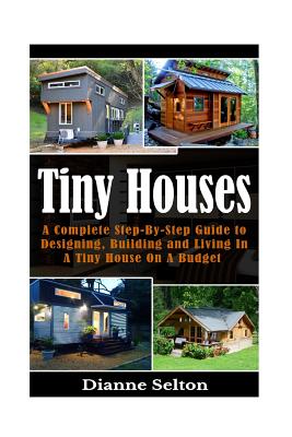 Tiny Houses: A Complete Step-By-Step Guide to Designing, Building and Living In A Tiny House On A Budget - Dianne Selton