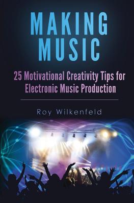 Making Music: 25 Motivational Creativity Tips for Electronic Music Production - Roy Wilkenfeld
