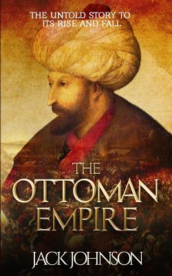 The Ottoman Empire: The Untold Story to Its Rise and Fall - Jack Johnson
