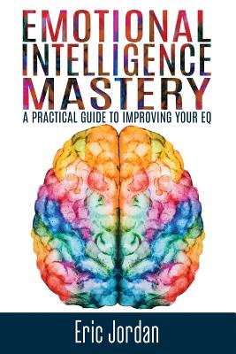 Emotional Intelligence Mastery: A Practical Guide To Improving Your EQ - Eric Jordan