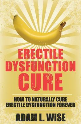 Erectile Dysfunction Cure: How To Naturally Cure Erectile Dysfunction Forever - Adam L. Wise