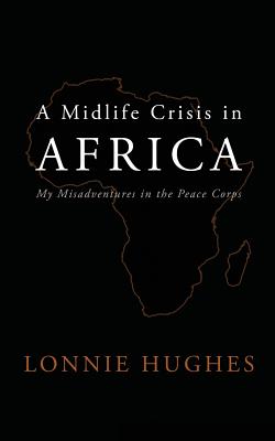A Midlife Crisis in Africa: My Misadventures in the Peace Corps - Lonnie Hughes