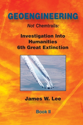 Geoengineering not Chemtrails Book II: Investigations Into Humanities 6th Great Extinction - James W. Lee