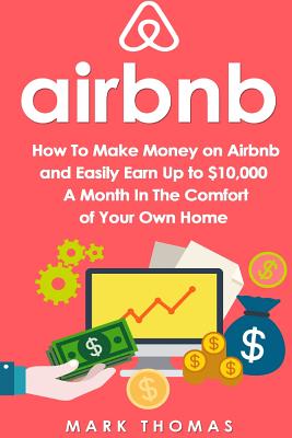 Airbnb: How To Make Money On Airbnb and Easily Earn Up to $10,000 A Month In The - Mark Thomas