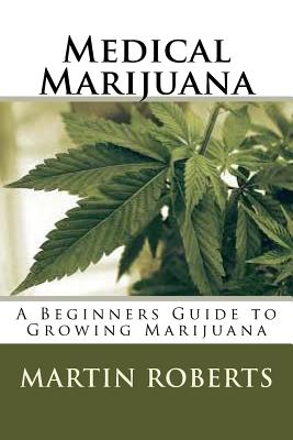 Medical Marijuana: A Beginners Guide to Growing Marijuana - Martin Roberts
