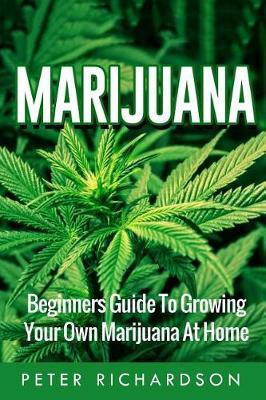 Marijuana: Beginners Guide to Growing Your Own Marijuana at Home: Beginners Guide to Growing Your Own Marijuana at Home - Peter Richardson