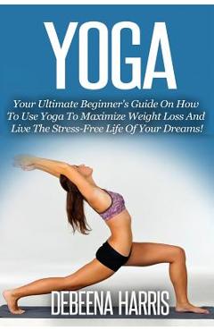 Coperta cărții 'Yoga: Your Ultimate Beginner's Guide On How To Use Yoga To Maximize Weight Loss And Live The Stress-Free Life Of Your'