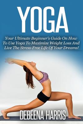 Coperta cărții 'Yoga: Your Ultimate Beginner's Guide On How To Use Yoga To Maximize Weight Loss And Live The Stress-Free Life Of Your'