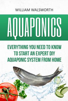 Aquaponics: Everything You Need to Know to Start an Expert DIY Aquaponic System from Home - William Walsworth