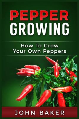 Pepper Growing: How to Grow Your Own Peppers: Everything You Need to Know About Growing Different Kinds of Peppers - John Baker