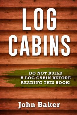 Log Cabins: Everything You Need to Know Before Building a Log Cabin - John Baker