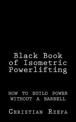 Black Book of Isometric Powerlifting: how to build power without a barbell - Christian Rzepa