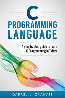 C Programming Language: A Step by Step Beginner's Guide to Learn C Programming in 7 Days - Darrel L. Graham