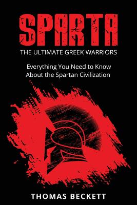 Sparta: The Ultimate Greek Warriors: Everything You Need To Know About the Spartan Civilization - Thomas Beckett
