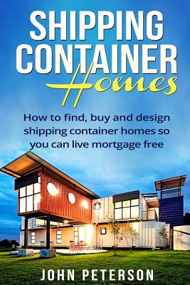 Shipping Container Homes: Your complete guide on how to find, buy and design shipping container homes so you can live mortgage free and happy [B - John Peterson
