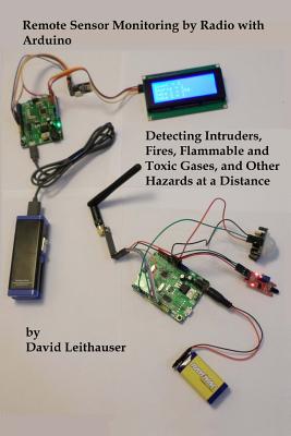 Remote Sensor Monitoring by Radio with Arduino: Detecting Intruders, Fires, Flammable and Toxic Gases, and other Hazards at a Distance - David Leithauser