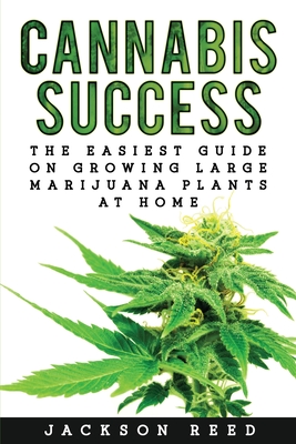 Cannabis Success: The Easiest Guide on Growing Large Marijuana Plants at Home - Jackson Reed