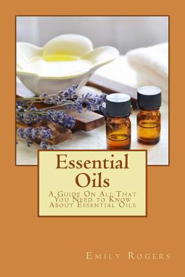 Essential Oils: A Guide On All That You Need to Know About Essential Oils - Emily Rogers