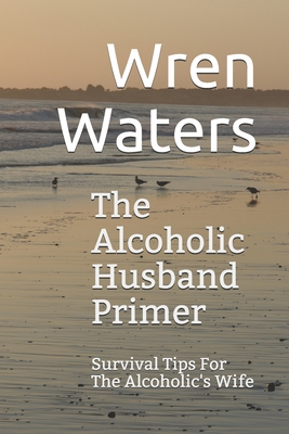 The Alcoholic Husband Primer: Survival Tips For The Alcoholic's Wife - Wren Waters