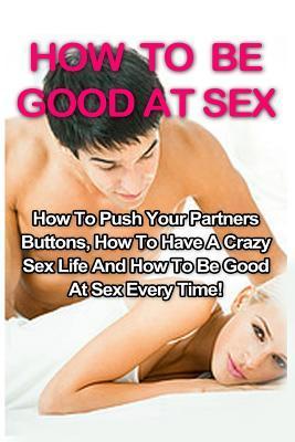 How To Be Good At Sex: How To Push Your Partners Buttons, How To Have A Crazy Sex Life And How To Be Good At Sex Every Time! - Tracy Willowbank