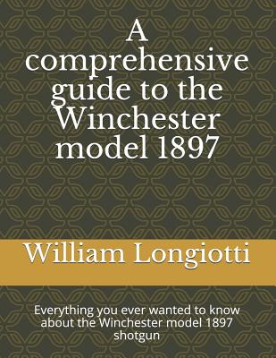 A Comprehensive Guide to the Winchester Model 1897: Everything You Ever Wanted to Know about the Winchester Model 1897 Shotgun - William A. Longiotti